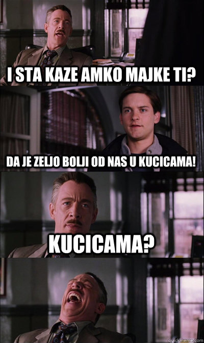 i sta kaze amko majke ti? da je zeljo bolji od nas u kucicama! Kucicama?   JJ Jameson