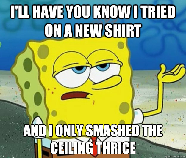 I'll have you know I tried on a new shirt And I only smashed the ceiling thrice - I'll have you know I tried on a new shirt And I only smashed the ceiling thrice  Tough Spongebob