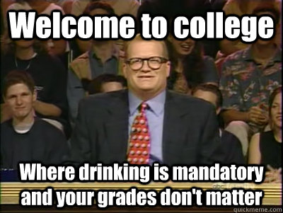 Welcome to college Where drinking is mandatory and your grades don't matter  Its time to play drew carey