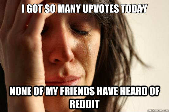 i got so many upvotes today none of my friends have heard of reddit  First World Problems