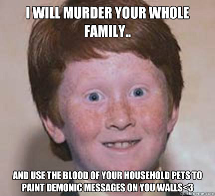 I will murder your whole family.. And use the blood of your household pets to paint demonic messages on you walls<3  - I will murder your whole family.. And use the blood of your household pets to paint demonic messages on you walls<3   Over Confident Ginger