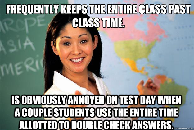 Frequently keeps the entire class past class time. Is obviously annoyed on test day when a couple students use the entire time allotted to double check answers.  Unhelpful High School Teacher