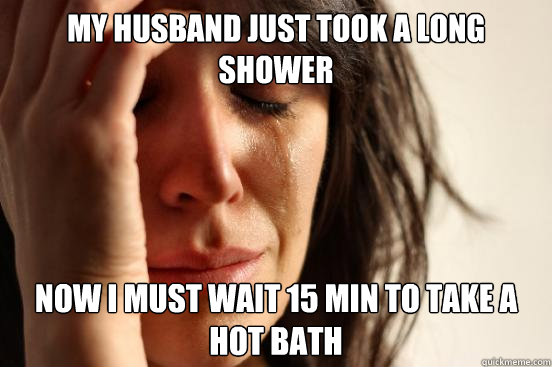 My husband Just took a long shower now i must wait 15 min to take a hot bath  First World Problems