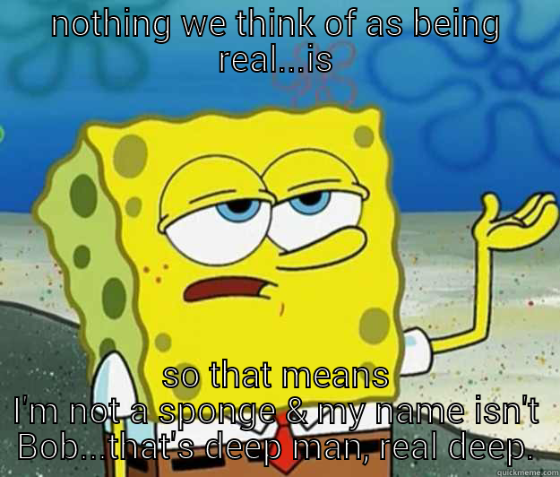 Sponge Bob gets deep... - NOTHING WE THINK OF AS BEING REAL...IS SO THAT MEANS I'M NOT A SPONGE & MY NAME ISN'T BOB...THAT'S DEEP MAN, REAL DEEP. Tough Spongebob