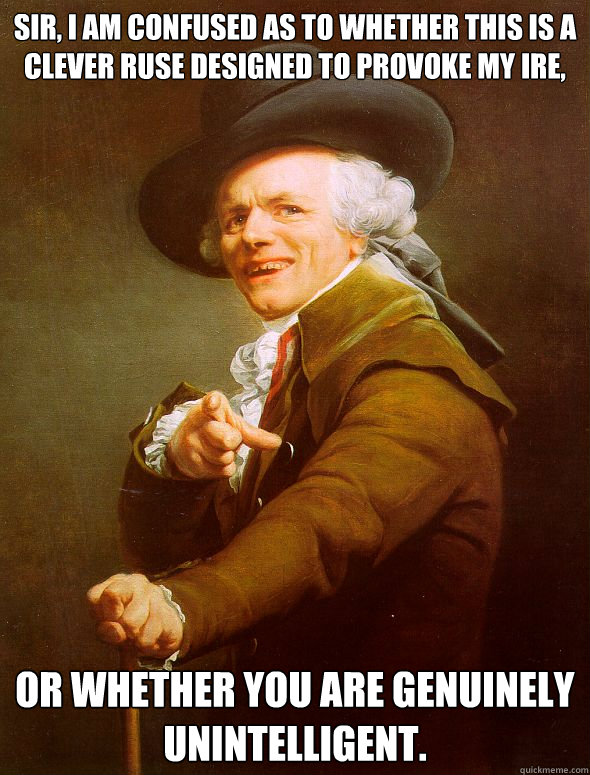 sir, i am confused as to whether this is a clever ruse designed to provoke my ire, or whether you are genuinely unintelligent.  Joseph Ducreux