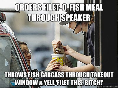 orders filet-o-fish meal through speaker throws fish carcass through takeout window & yell 'filet this, bitch!'  