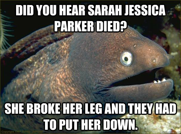 Did you hear Sarah Jessica Parker died? She broke her leg and they had to put her down.  Bad Joke Eel