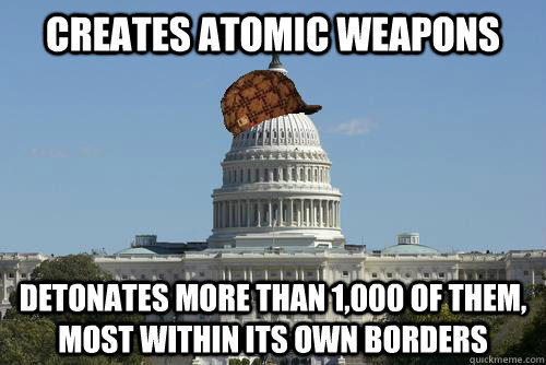 Creates atomic weapons detonates more than 1,000 of them, most within its own borders  Scumbag Government