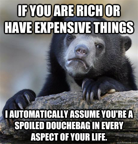 If you are rich or have expensive things  I automatically assume you're a spoiled douchebag in every aspect of your life.  Confession Bear