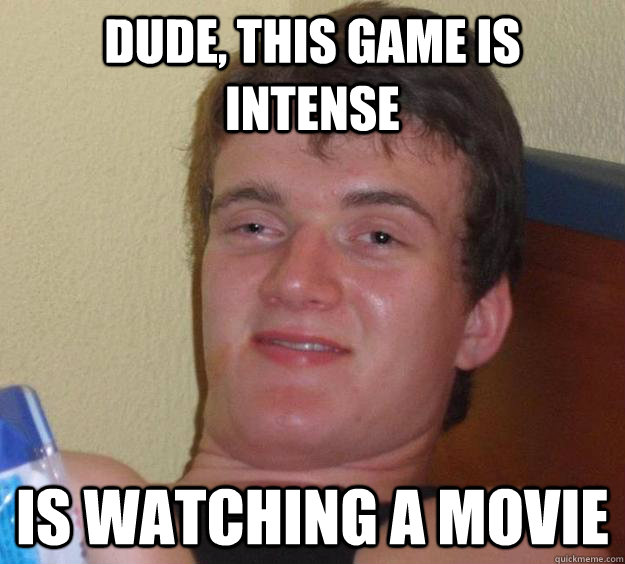 Dude, this game is intense Is watching a movie  10 Guy