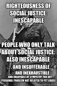 Righteousness of social justice:
inescapable People who only talk about social justice: also inescapable . . . and insufferable . . . and inexhaustible . . . and incapable of sympathy for any personal problem not related to pet cause  UU Problems