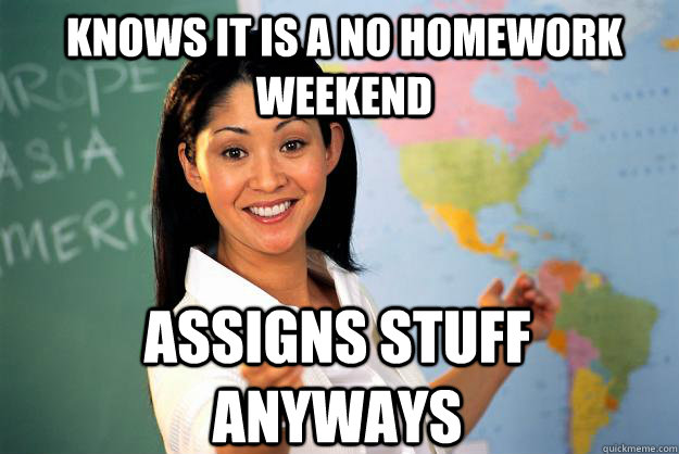 Knows it is a no homework weekend assigns stuff anyways - Knows it is a no homework weekend assigns stuff anyways  Unhelpful High School Teacher