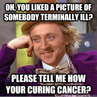 Oh, you liked a picture of somebody terminally ill? Please tell me how your curing Cancer?  Condescending Wonka