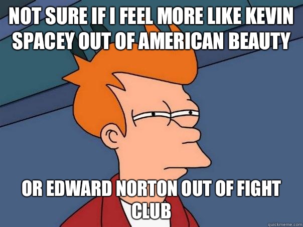 Not sure if I feel more like Kevin Spacey out of American Beauty or Edward Norton out of Fight Club  Futurama Fry