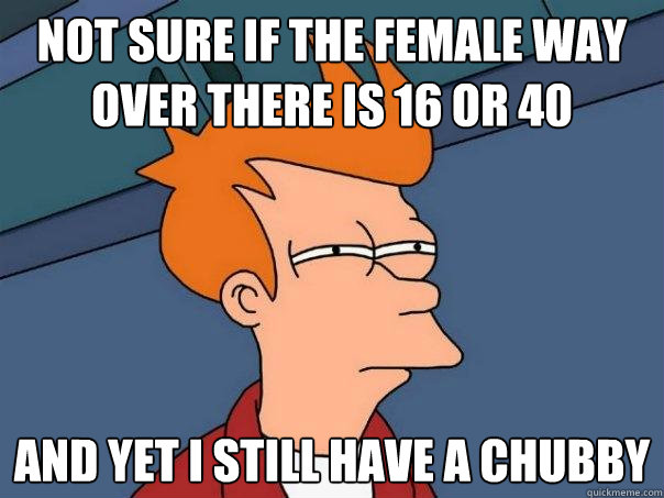 not sure if the female way over there is 16 or 40 and yet I still have a chubby  Futurama Fry