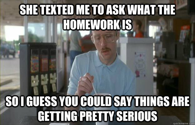 she texted me to ask what the homework is So I guess you could say things are getting pretty serious  Things are getting pretty serious