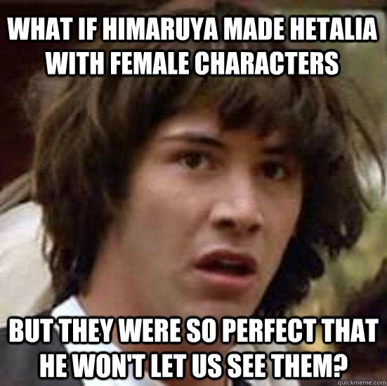 What if Himaruya made Hetalia with female characters But they were so perfect that he won't let us see them?  conspiracy keanu