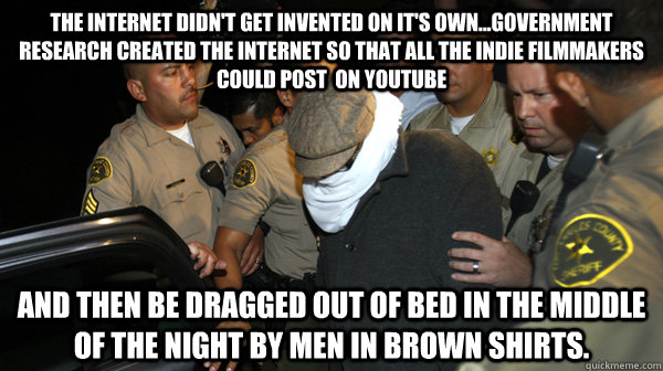 The internet didn't get invented on it's own...Government research created the internet so that all the indie filmmakers could post  on youtube And then be dragged out of bed in the middle of the night by men in brown shirts.  Defend the Constitution