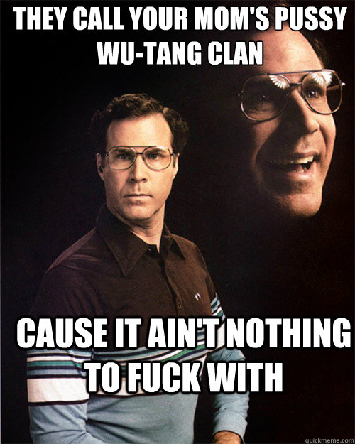 they call your mom's pussy
WU-TANG CLAN cause it ain't nothing to fuck with - they call your mom's pussy
WU-TANG CLAN cause it ain't nothing to fuck with  will ferrell