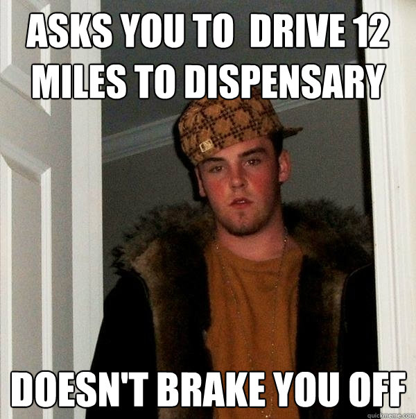 Asks you to  drive 12 miles to dispensary doesn't brake you off  Scumbag Steve