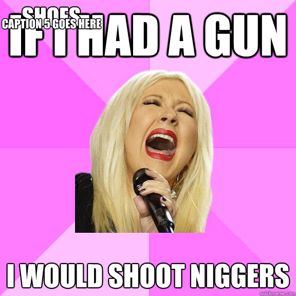 IF I HAD A GUN I WOULD SHOOT NIGGERS shoes Caption 4 goes here Caption 5 goes here  Wrong Lyrics Christina