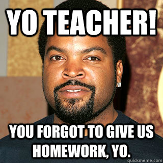 yo teacher! you forgot to give us homework, yo. - yo teacher! you forgot to give us homework, yo.  Ice Cube Ruins it for everybody.