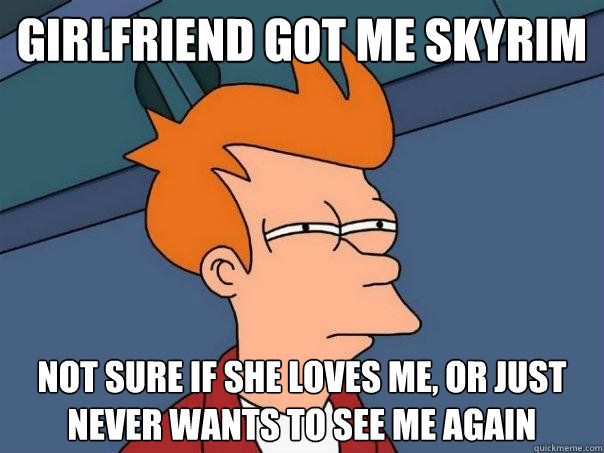 girlfriend got me Skyrim not sure if she loves me, or just never wants to see me again  Futurama Fry