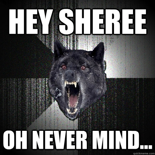 Hey sheree oh never mind...  Insanity Wolf