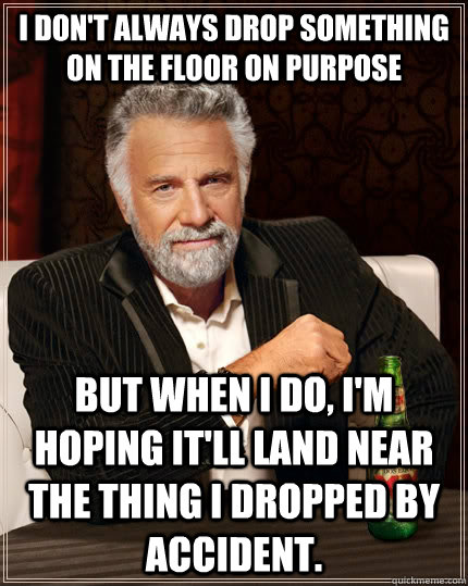 I don't always drop something on the floor on purpose but when I do, I'm hoping it'll land near the thing I dropped by accident. - I don't always drop something on the floor on purpose but when I do, I'm hoping it'll land near the thing I dropped by accident.  The Most Interesting Man In The World