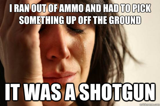 I ran out of ammo and had to pick something up off the ground It was a shotgun - I ran out of ammo and had to pick something up off the ground It was a shotgun  First World Problems