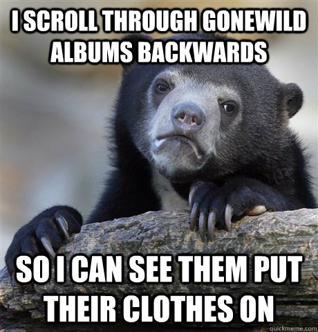 I scroll through gonewild albums backwards so i can see them put their clothes on  Confession Bear