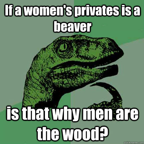 If a women's privates is a beaver is that why men are the wood? - If a women's privates is a beaver is that why men are the wood?  Philosoraptor