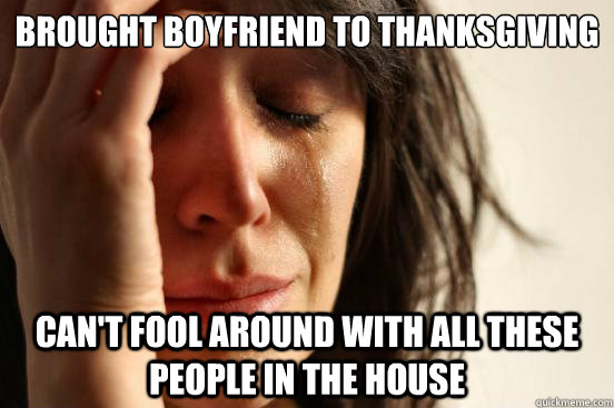 brought boyfriend to thanksgiving can't fool around with all these people in the house  First World Problems