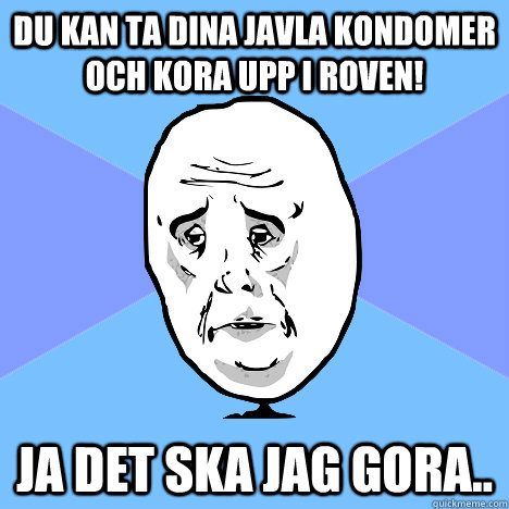 Du kan ta dina javla kondomer och kora upp i roven! ja det ska jag gora..  Okay Guy