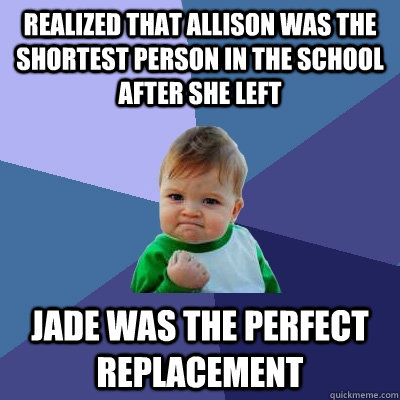 Realized that Allison was the shortest person in the school after she left Jade was the perfect replacement  Success Kid