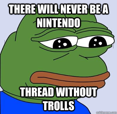 There will never be a nintendo  thread without trolls  Sad Frog