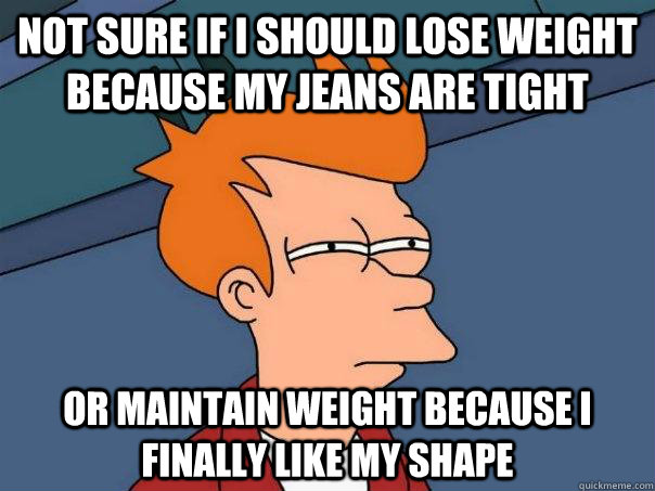 not sure if I should lose weight because my jeans are tight or maintain weight because I finally like my shape  Futurama Fry