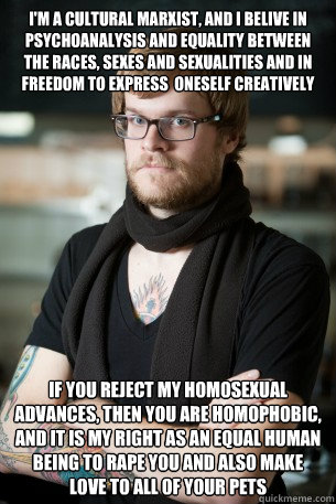 I'm a cultural Marxist, and I belive in psychoanalysis and equality between the races, sexes and sexualities and in FREEDOM to express  oneself creatively If you reject my homosexual advances, then you are homophobic, and it is my right as an equal human   Hipster Barista