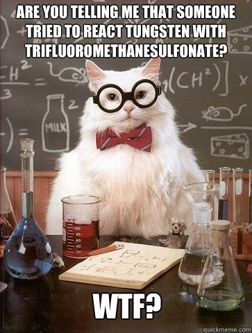 Are you telling me that someone tried to react Tungsten with trifluoromethanesulfonate? WTF?  Chemistry Cat