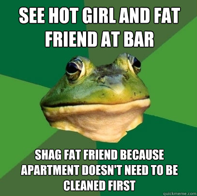 See hot girl and fat friend at bar Shag fat friend because apartment doesn't need to be cleaned first - See hot girl and fat friend at bar Shag fat friend because apartment doesn't need to be cleaned first  Foul Bachelor Frog