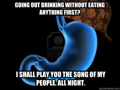 Going out drinking without eating anything first? I shall play you the song of my people. All Night.  Scumbag Stomach