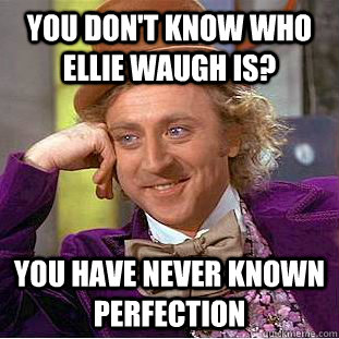 you don't know who Ellie Waugh is? you have never known perfection  Condescending Wonka