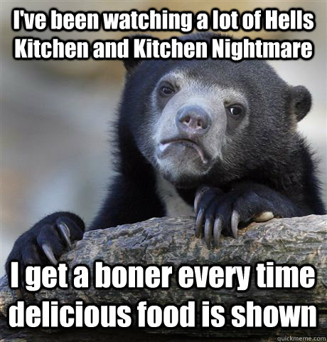 I've been watching a lot of Hells Kitchen and Kitchen Nightmare I get a boner every time delicious food is shown - I've been watching a lot of Hells Kitchen and Kitchen Nightmare I get a boner every time delicious food is shown  Confession Bear