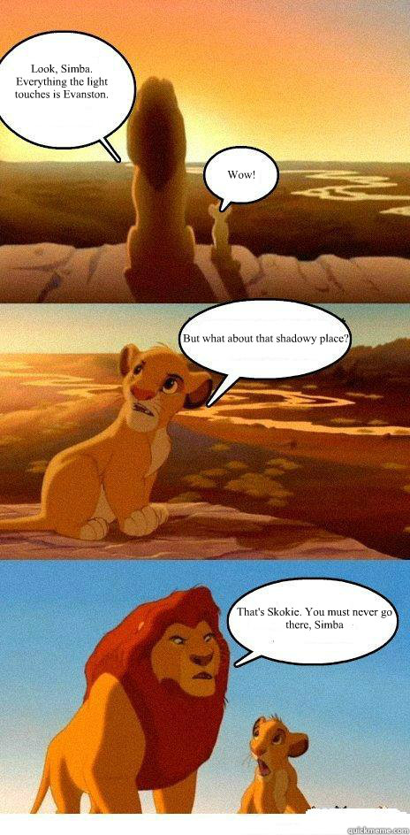 Look, Simba. Everything the light touches is Evanston. Wow! But what about that shadowy place? That's Skokie. You must never go there, Simba - Look, Simba. Everything the light touches is Evanston. Wow! But what about that shadowy place? That's Skokie. You must never go there, Simba  Simba Learns