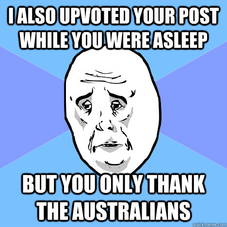 i also upvoted your post while you were asleep but you only thank the australians  Okay Guy