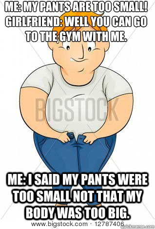 Me: my pants are too small!
girlfriend: well you can go to the gym with me. me: I said my pants were too small not that my body was too big. - Me: my pants are too small!
girlfriend: well you can go to the gym with me. me: I said my pants were too small not that my body was too big.  Misc