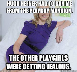 Hugh Hefner had to ban me from the playboy mansion.  The other playgirls were getting jealous.  Samantha Brick