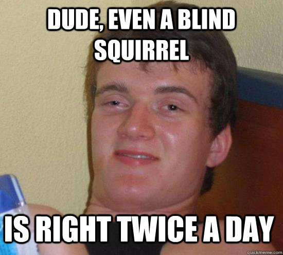 Dude, even a blind squirrel  is right twice a day  10 Guy