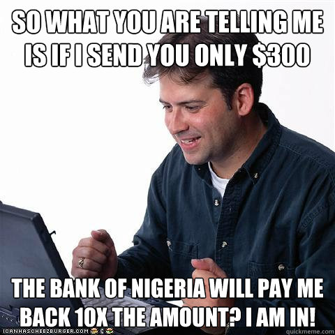 So what you are telling me is if I send you only $300 The bank of Nigeria will pay me back 10x the amount? I am in!  Net noob