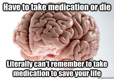 Have to take medication or die Literally can't remember to take medication to save your life  Scumbag Brain